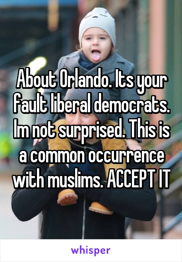 About Orlando. Its your fault liberal democrats. Im not surprised. This is a common occurrence with muslims. ACCEPT IT