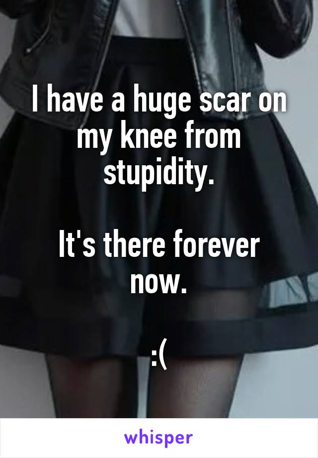 I have a huge scar on my knee from stupidity.

It's there forever now.

:(