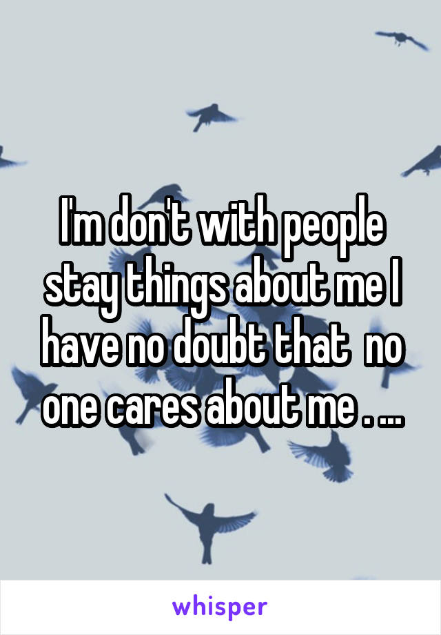 I'm don't with people stay things about me I have no doubt that  no one cares about me . ...