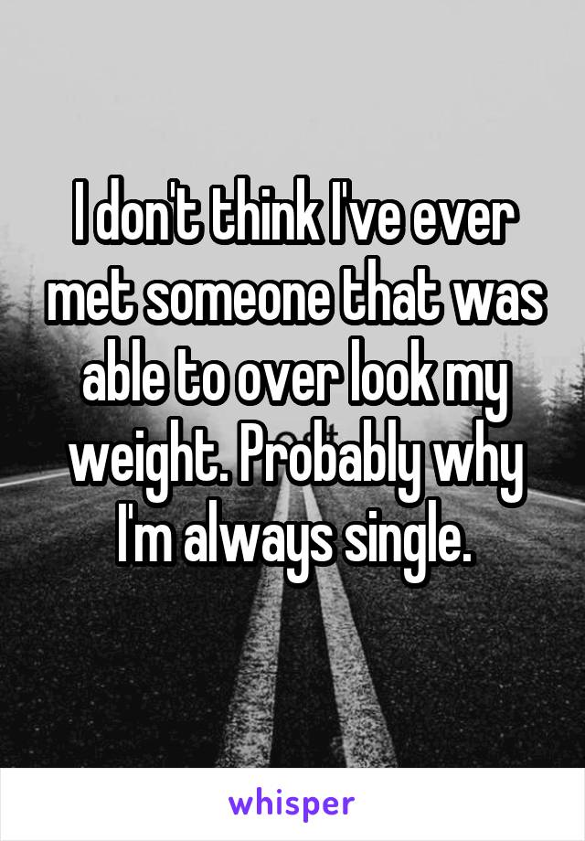 I don't think I've ever met someone that was able to over look my weight. Probably why I'm always single.
