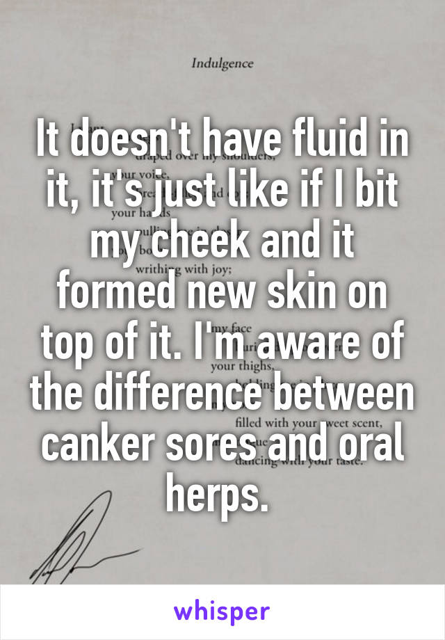 It doesn't have fluid in it, it's just like if I bit my cheek and it formed new skin on top of it. I'm aware of the difference between canker sores and oral herps. 