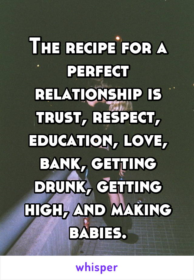 The recipe for a perfect relationship is trust, respect, education, love, bank, getting drunk, getting high, and making babies.