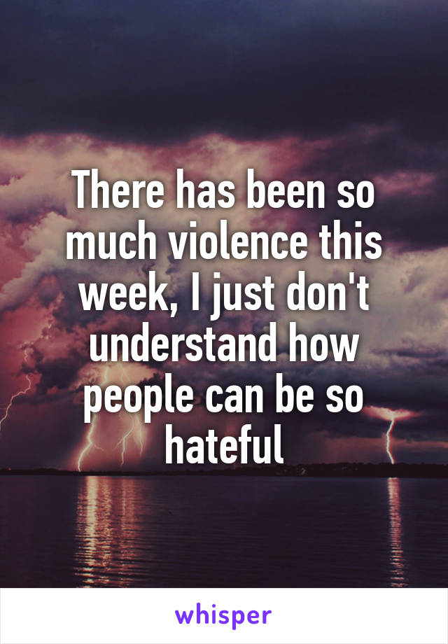 There has been so much violence this week, I just don't understand how people can be so hateful