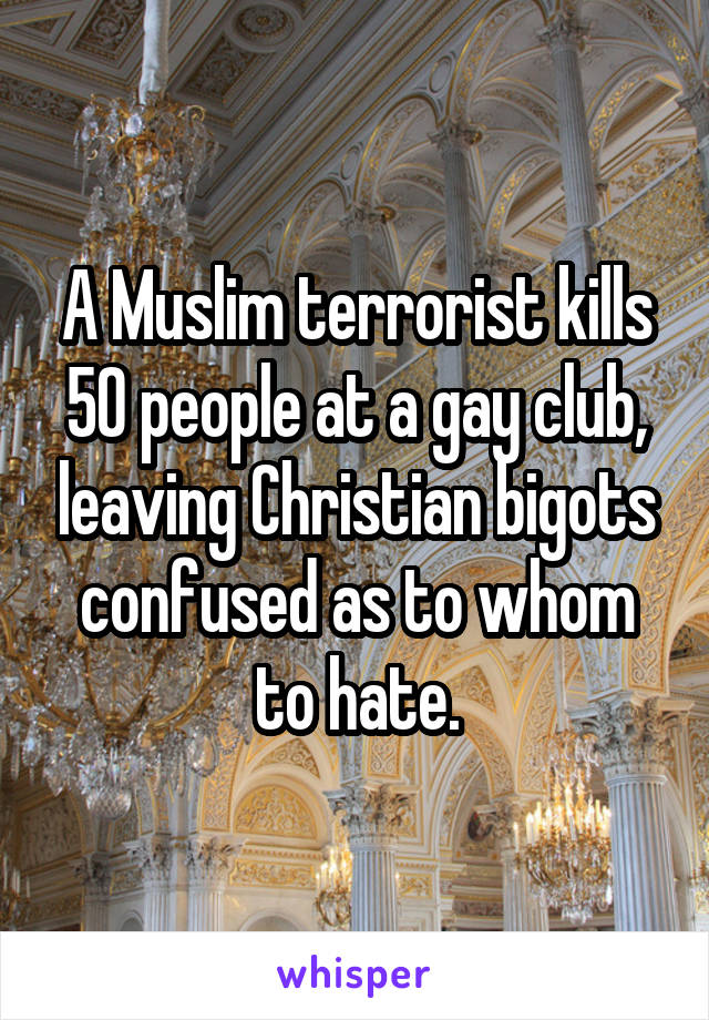 A Muslim terrorist kills 50 people at a gay club, leaving Christian bigots confused as to whom to hate.