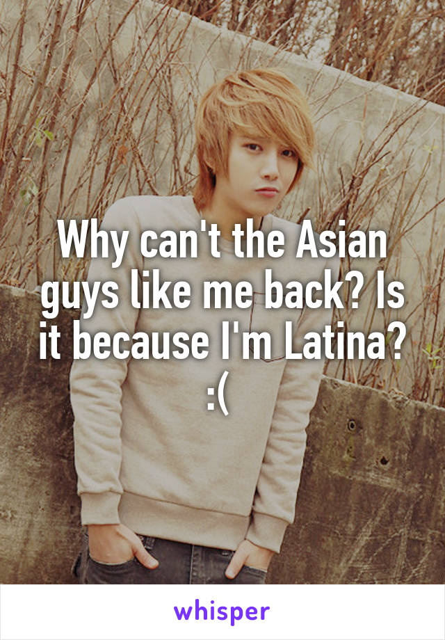 Why can't the Asian guys like me back? Is it because I'm Latina? :( 