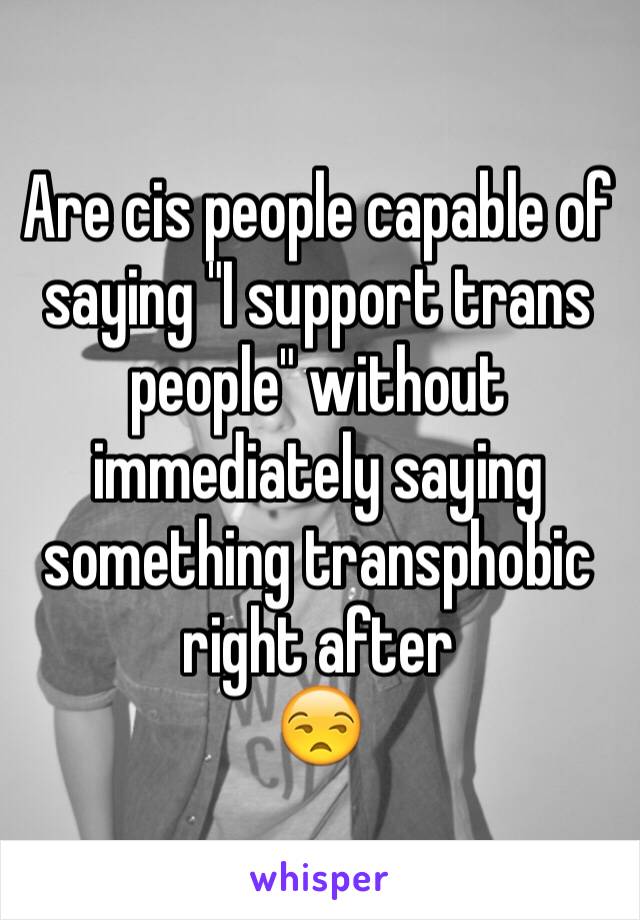 Are cis people capable of saying "I support trans people" without immediately saying something transphobic right after
😒