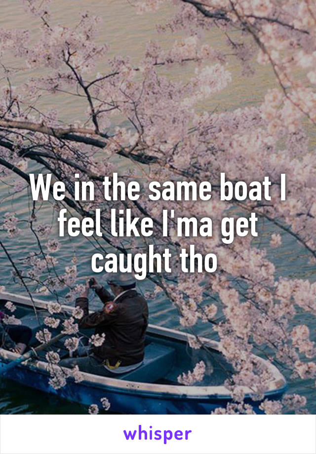 We in the same boat I feel like I'ma get caught tho 