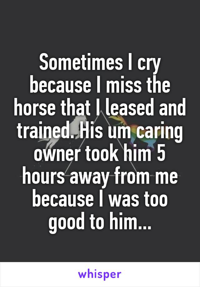 Sometimes I cry because I miss the horse that I leased and trained. His um caring owner took him 5 hours away from me because I was too good to him...