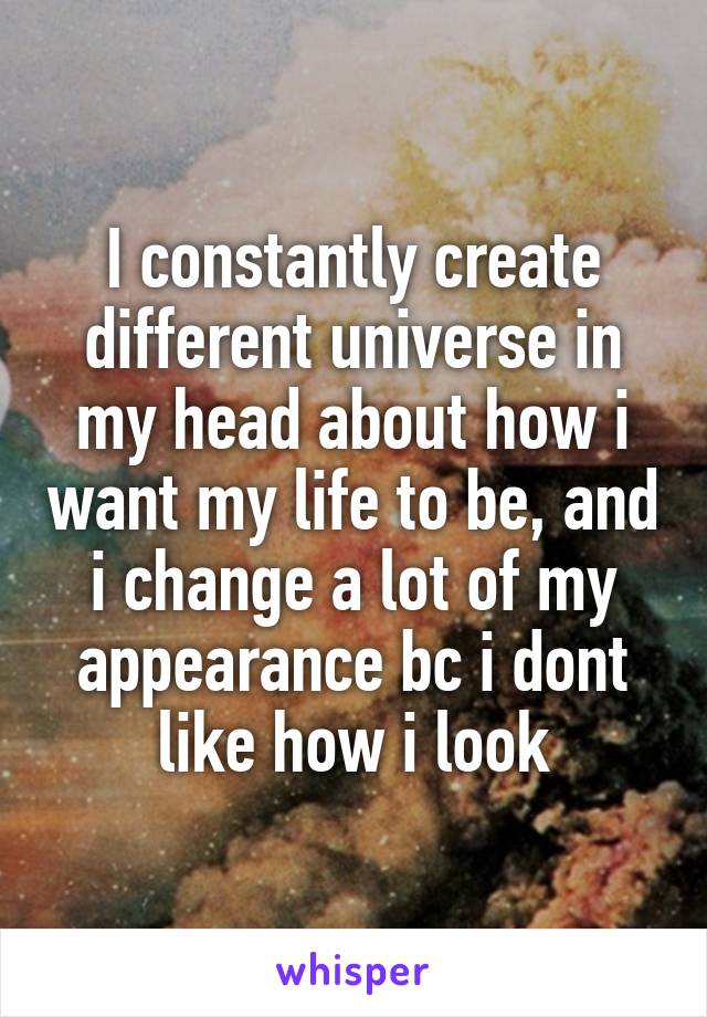 I constantly create different universe in my head about how i want my life to be, and i change a lot of my appearance bc i dont like how i look