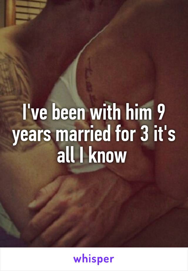 I've been with him 9 years married for 3 it's all I know 