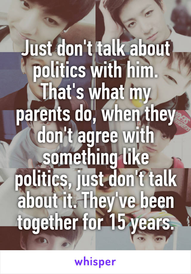 Just don't talk about politics with him. That's what my parents do, when they don't agree with something like politics, just don't talk about it. They've been together for 15 years.