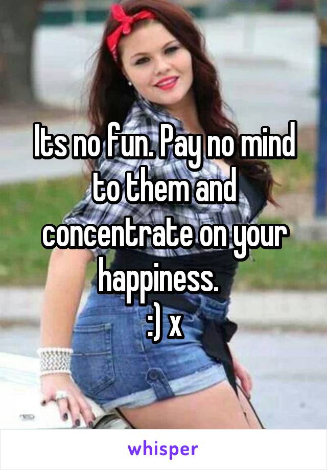 Its no fun. Pay no mind to them and concentrate on your happiness.  
:) x