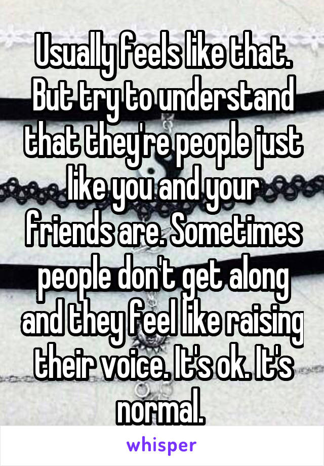 Usually feels like that. But try to understand that they're people just like you and your friends are. Sometimes people don't get along and they feel like raising their voice. It's ok. It's normal. 