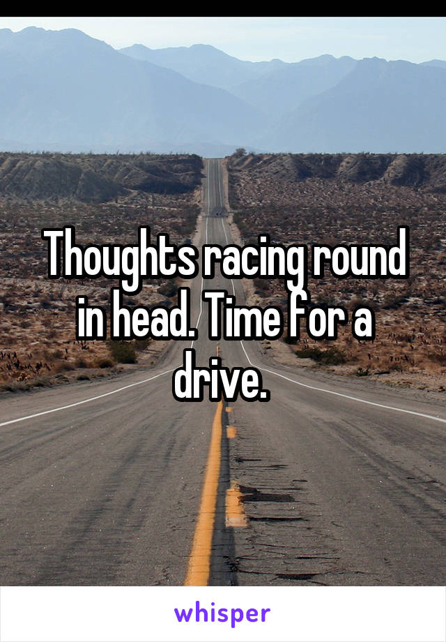 Thoughts racing round in head. Time for a drive. 