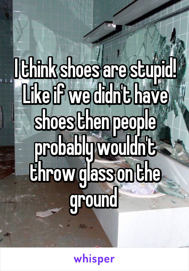 I think shoes are stupid! Like if we didn't have shoes then people probably wouldn't throw glass on the ground 