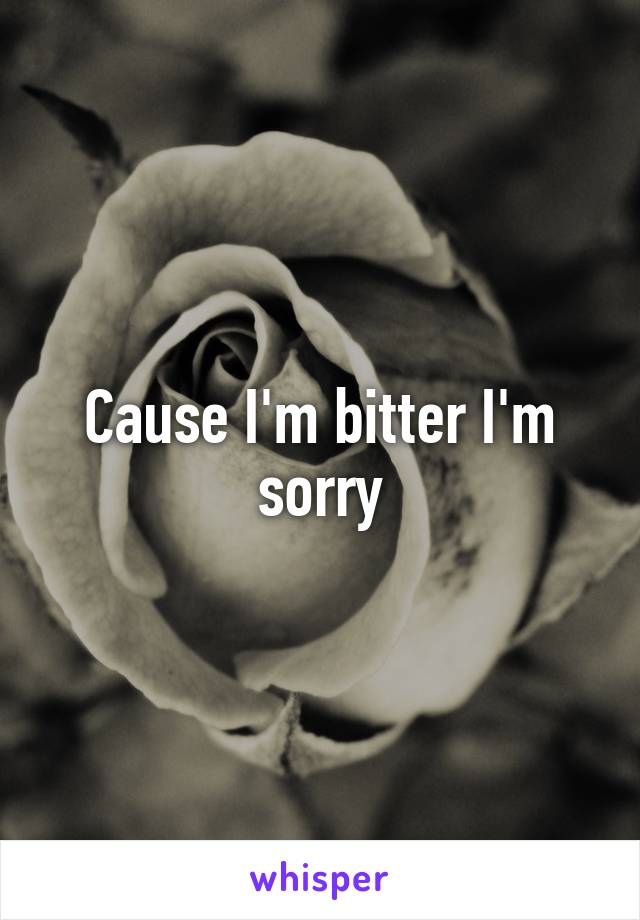 Cause I'm bitter I'm sorry