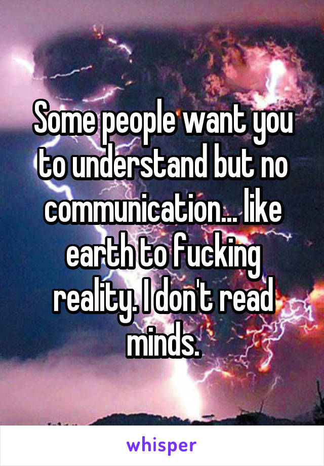 Some people want you to understand but no communication... like earth to fucking reality. I don't read minds.