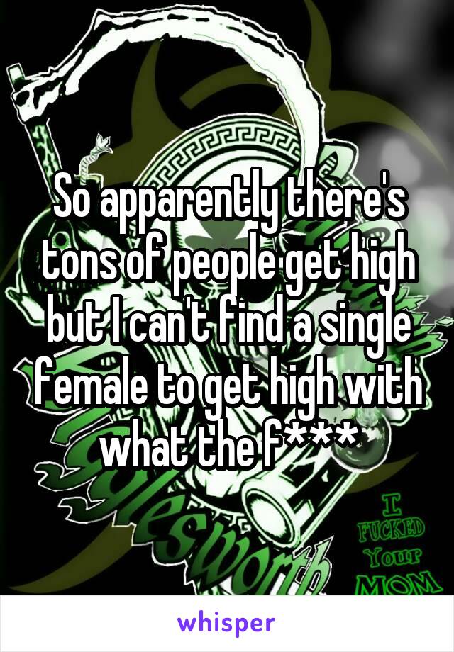 So apparently there's tons of people get high but I can't find a single female to get high with what the f***