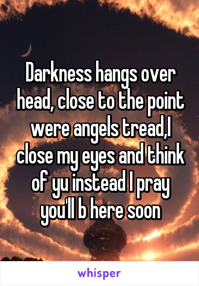 Darkness hangs over head, close to the point were angels tread,I close my eyes and think of yu instead I pray you'll b here soon