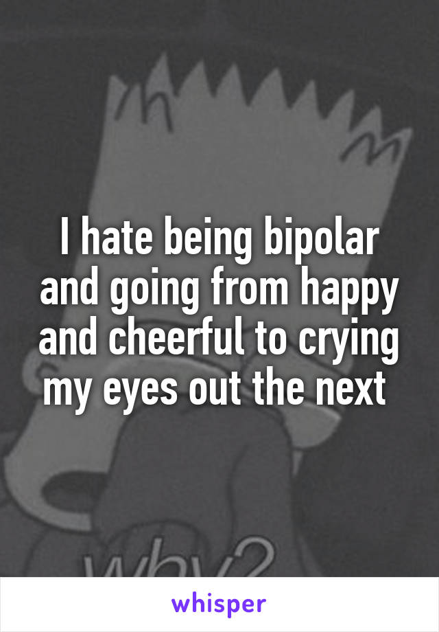 I hate being bipolar and going from happy and cheerful to crying my eyes out the next 