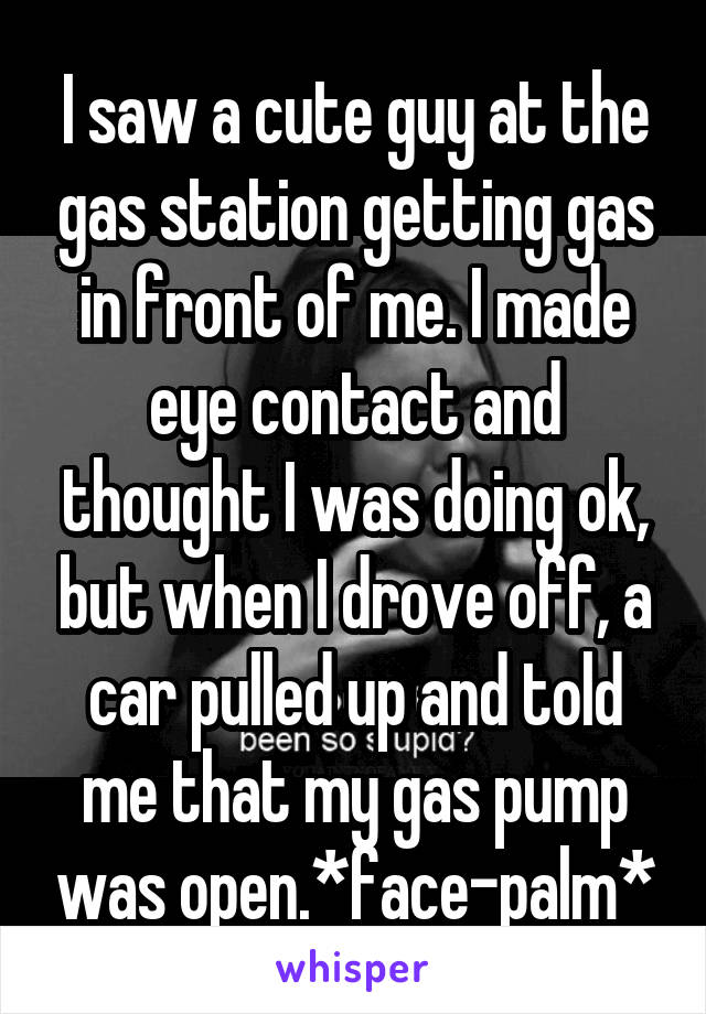 I saw a cute guy at the gas station getting gas in front of me. I made eye contact and thought I was doing ok, but when I drove off, a car pulled up and told me that my gas pump was open.*face-palm*