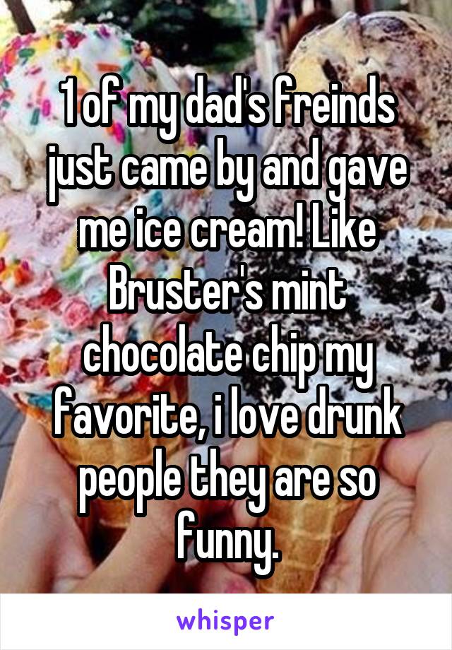 1 of my dad's freinds just came by and gave me ice cream! Like Bruster's mint chocolate chip my favorite, i love drunk people they are so funny.