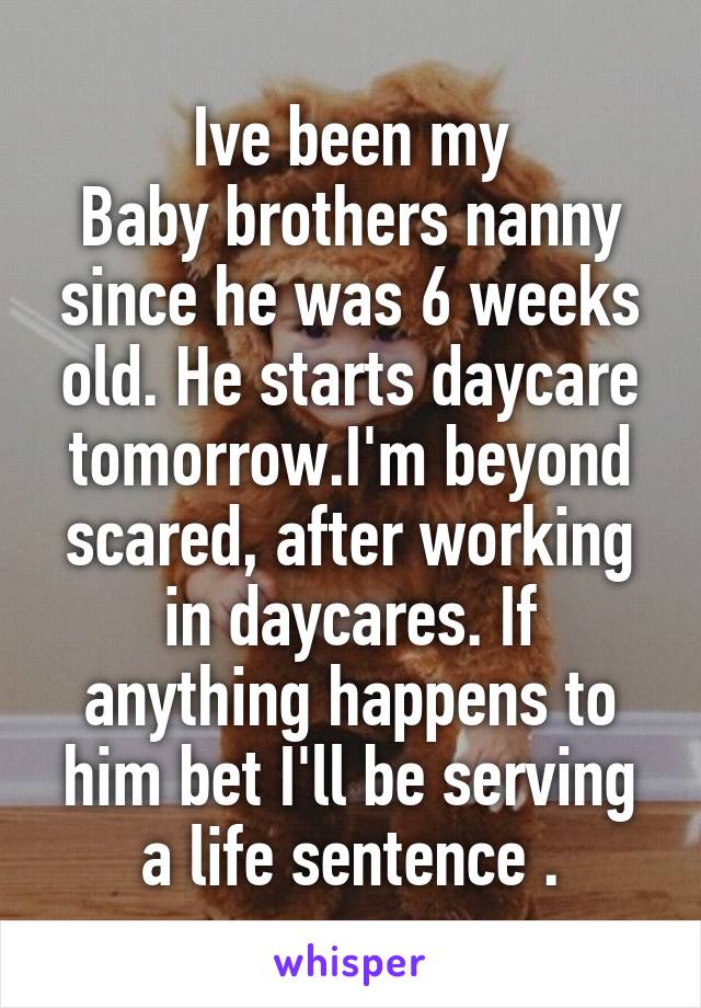 Ive been my
Baby brothers nanny since he was 6 weeks old. He starts daycare tomorrow.I'm beyond scared, after working in daycares. If anything happens to him bet I'll be serving a life sentence .