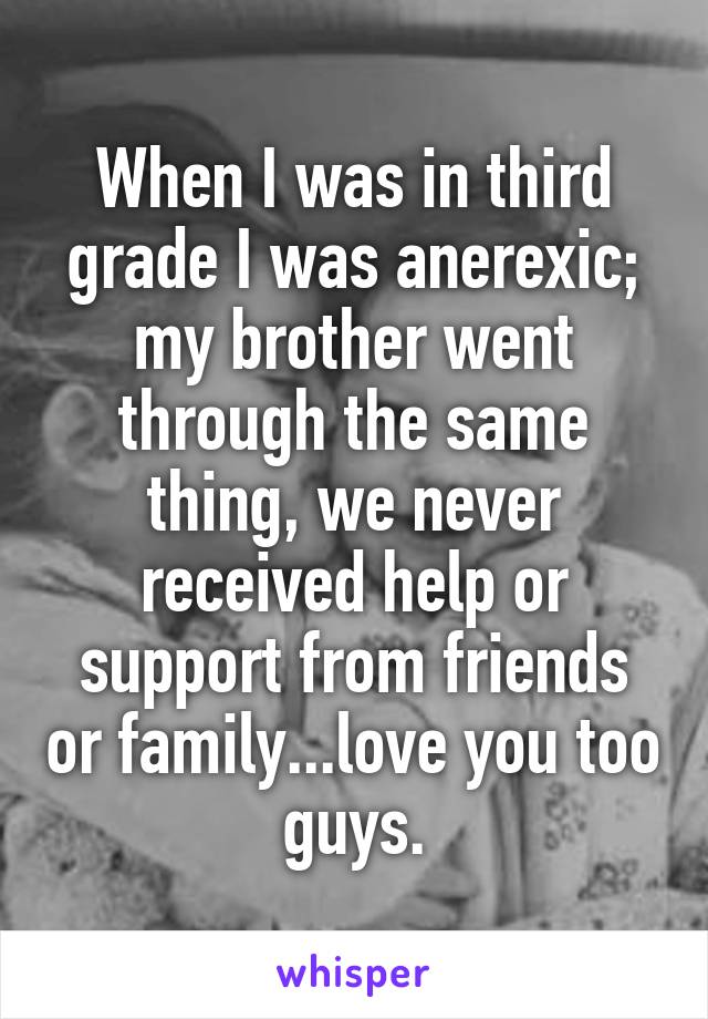 When I was in third grade I was anerexic; my brother went through the same thing, we never received help or support from friends or family...love you too guys.