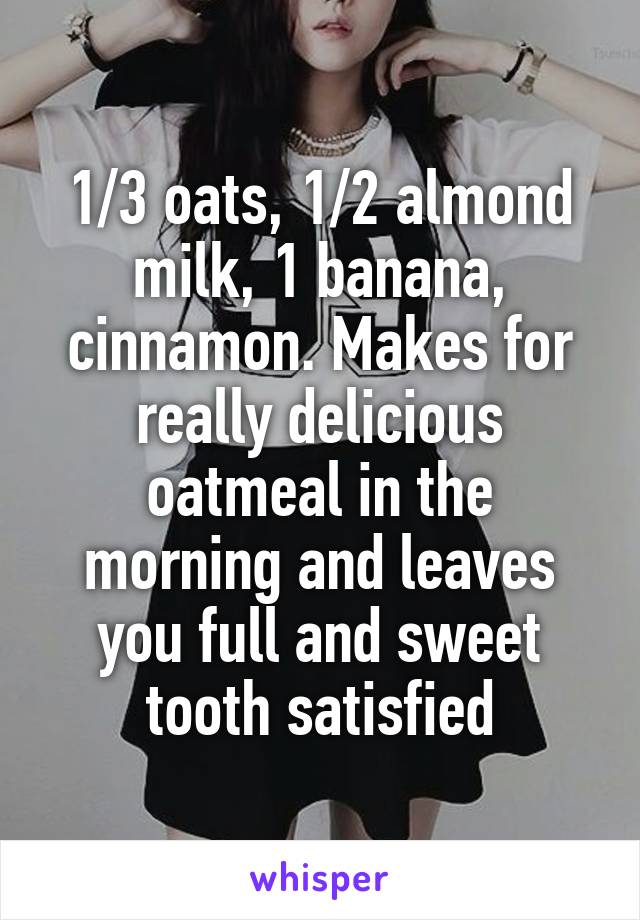 1/3 oats, 1/2 almond milk, 1 banana, cinnamon. Makes for really delicious oatmeal in the morning and leaves you full and sweet tooth satisfied