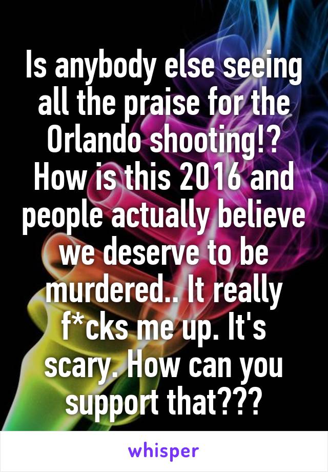 Is anybody else seeing all the praise for the Orlando shooting!? How is this 2016 and people actually believe we deserve to be murdered.. It really f*cks me up. It's scary. How can you support that???