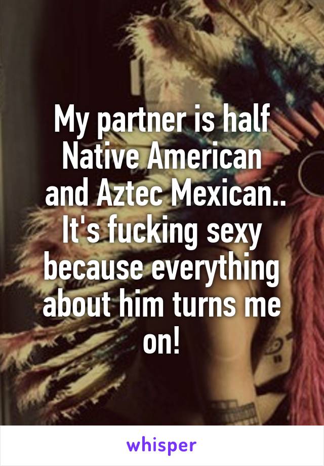 My partner is half Native American
 and Aztec Mexican.. It's fucking sexy because everything about him turns me on!