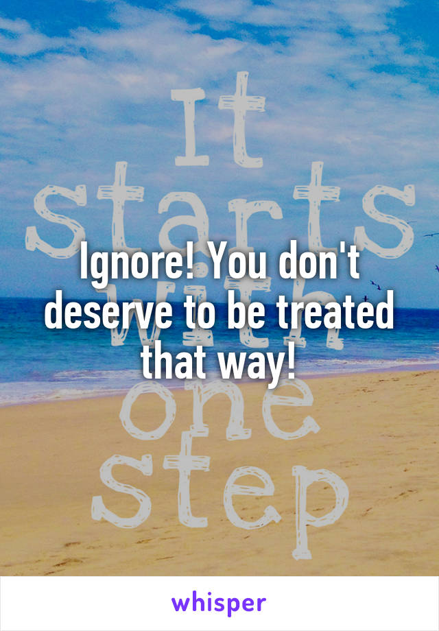 Ignore! You don't deserve to be treated that way!