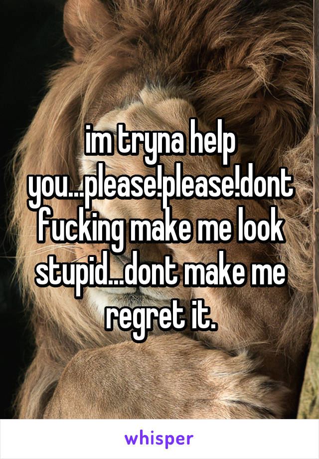 im tryna help you...please!please!dont fucking make me look stupid...dont make me regret it.