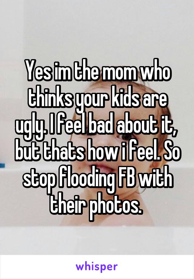 Yes im the mom who thinks your kids are ugly. I feel bad about it,  but thats how i feel. So stop flooding FB with their photos. 