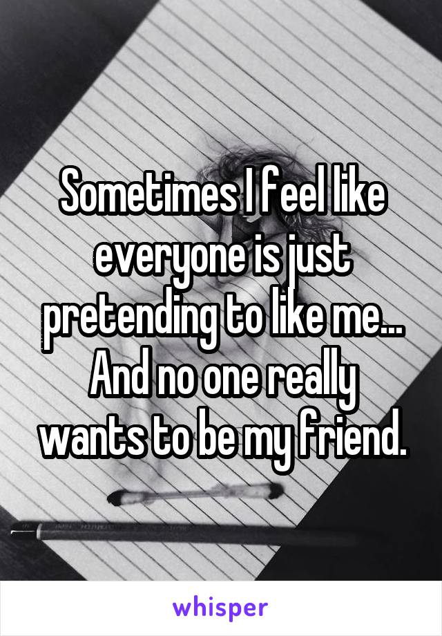 Sometimes I feel like everyone is just pretending to like me...
And no one really wants to be my friend.