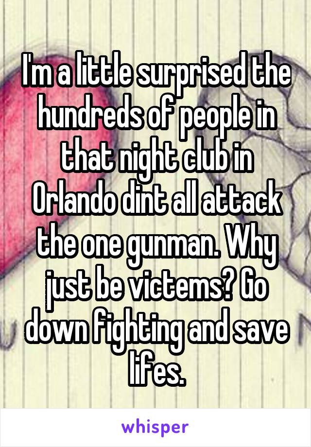 I'm a little surprised the hundreds of people in that night club in Orlando dint all attack the one gunman. Why just be victems? Go down fighting and save lifes.