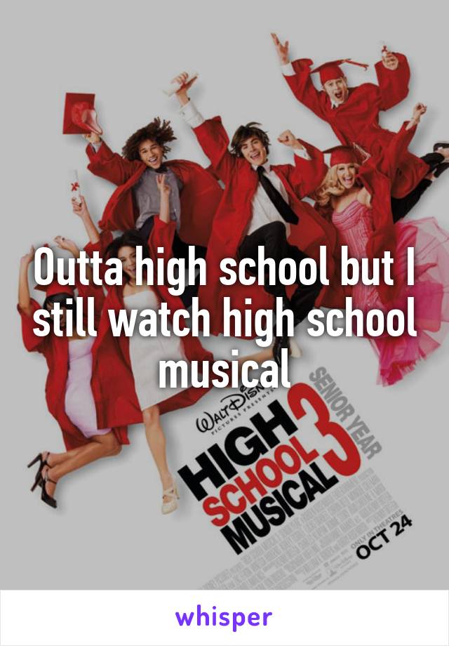 Outta high school but I still watch high school musical