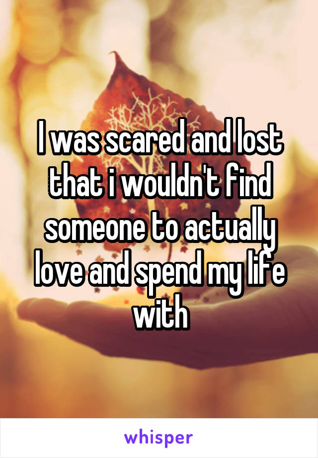 I was scared and lost that i wouldn't find someone to actually love and spend my life with