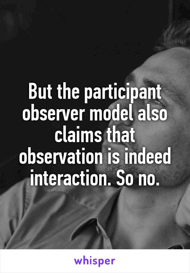 But the participant observer model also claims that observation is indeed interaction. So no.