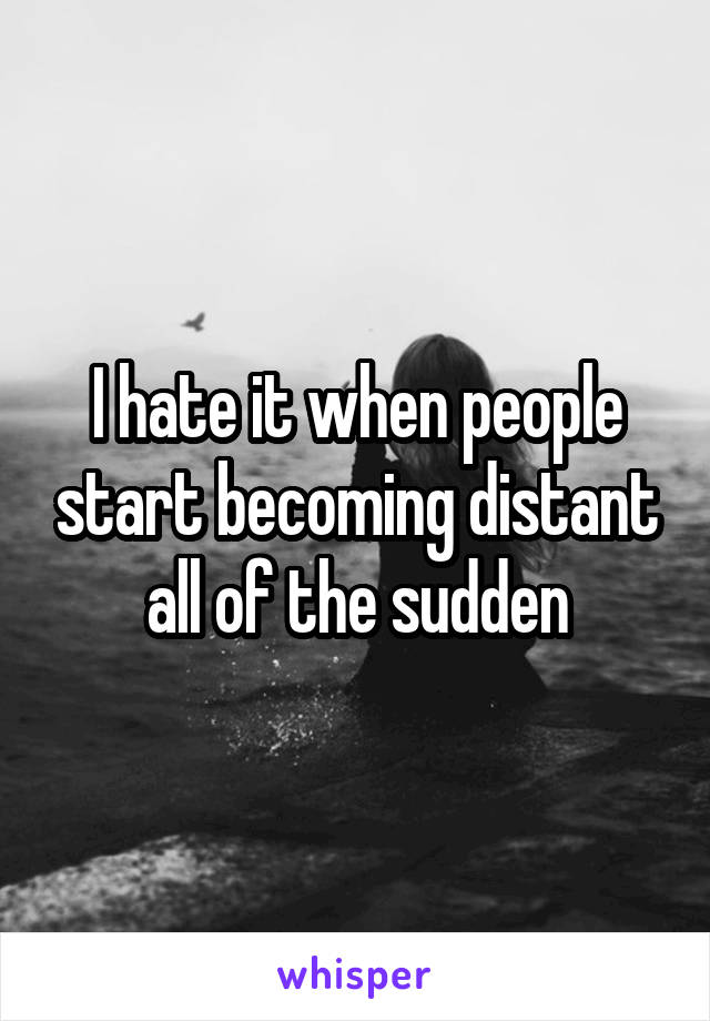 I hate it when people start becoming distant all of the sudden