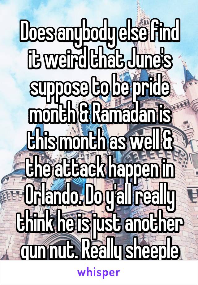 Does anybody else find it weird that June's suppose to be pride month & Ramadan is this month as well & the attack happen in Orlando. Do y'all really think he is just another gun nut. Really sheeple