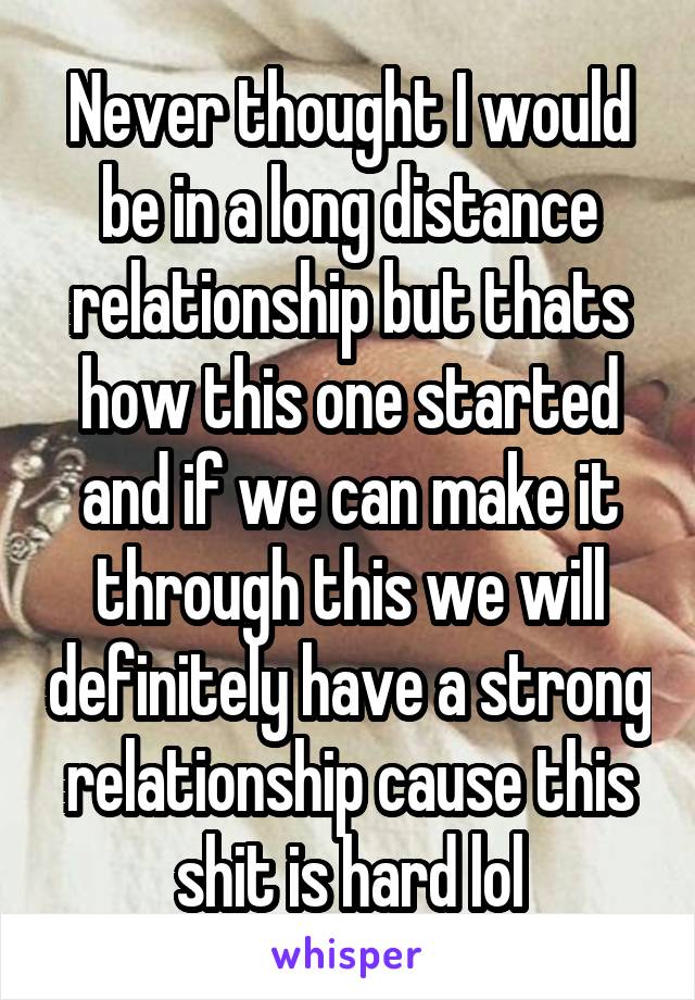 Never thought I would be in a long distance relationship but thats how this one started and if we can make it through this we will definitely have a strong relationship cause this shit is hard lol