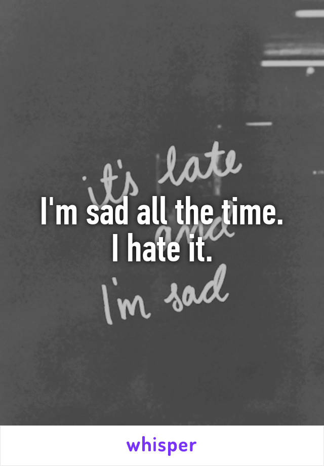 I'm sad all the time.
I hate it.