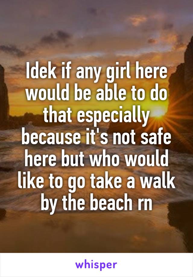 Idek if any girl here would be able to do that especially because it's not safe here but who would like to go take a walk by the beach rn