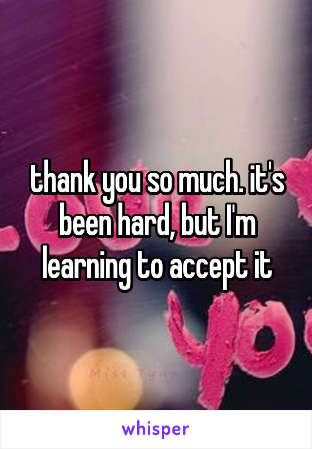 thank you so much. it's been hard, but I'm learning to accept it