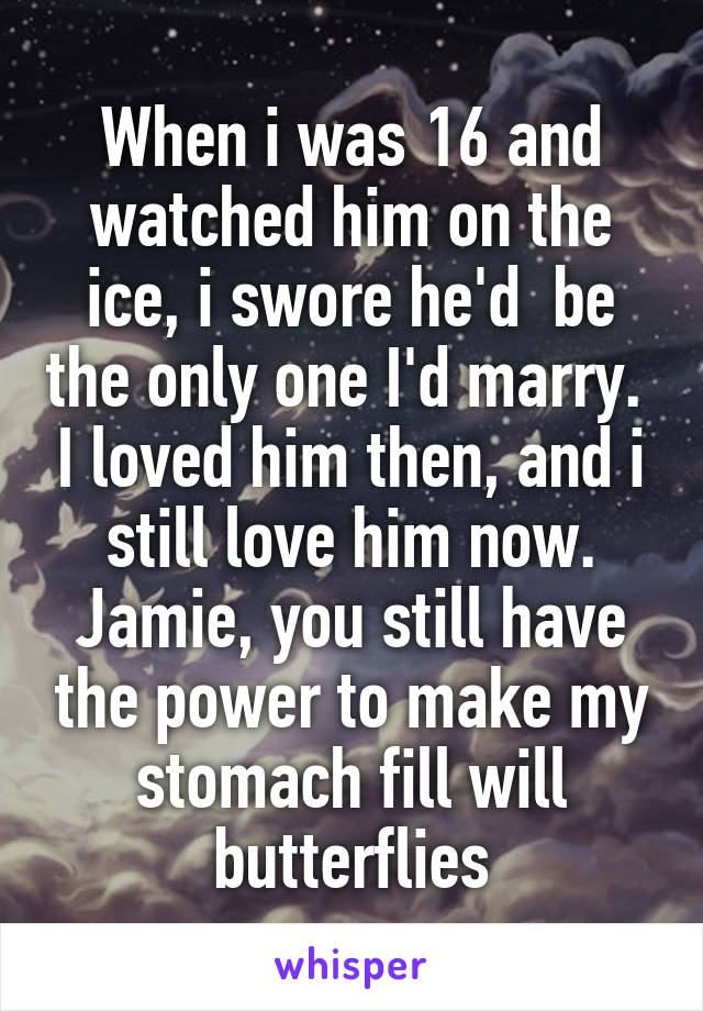 When i was 16 and watched him on the ice, i swore he'd  be the only one I'd marry.  I loved him then, and i still love him now. Jamie, you still have the power to make my stomach fill will butterflies