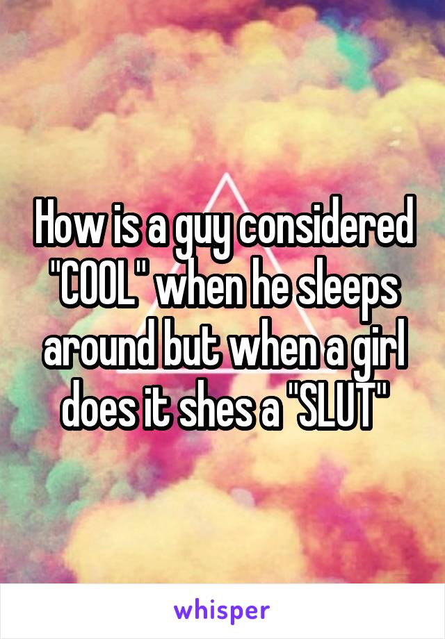 How is a guy considered "COOL" when he sleeps around but when a girl does it shes a "SLUT"