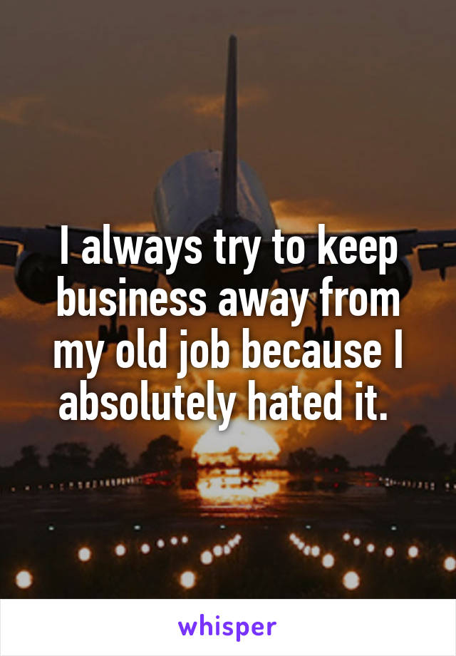 I always try to keep business away from my old job because I absolutely hated it. 