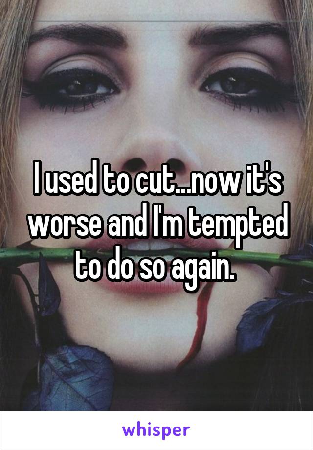 I used to cut...now it's worse and I'm tempted to do so again. 