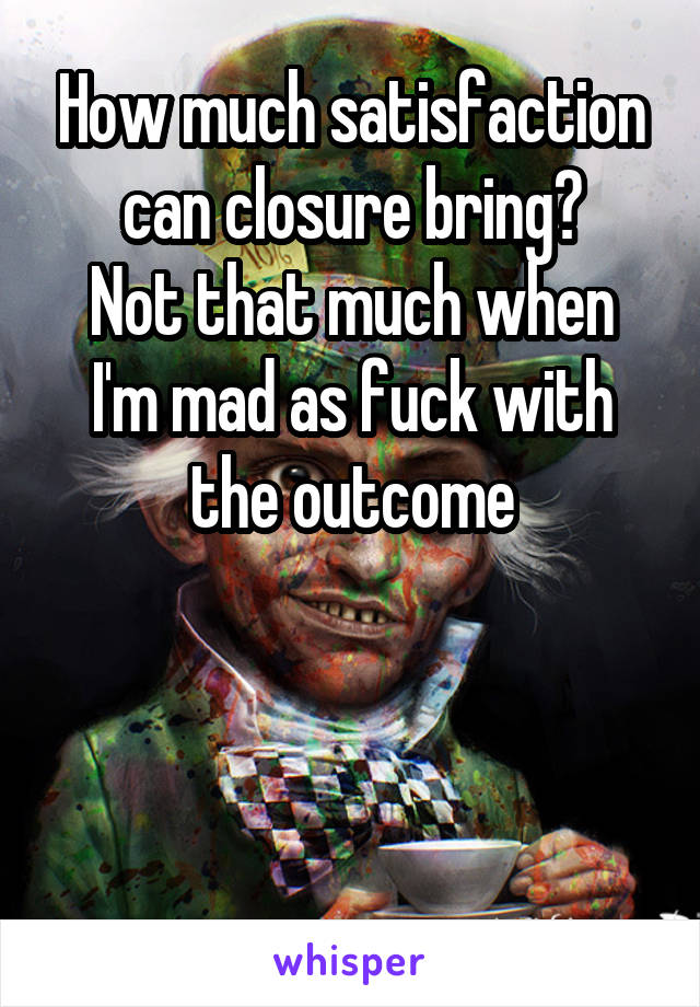 How much satisfaction can closure bring?
Not that much when I'm mad as fuck with the outcome



